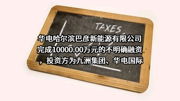 华电哈尔滨巴彦新能源有限公司完成10000.00万元的不明确融资，投资方为九洲集团、华电国际