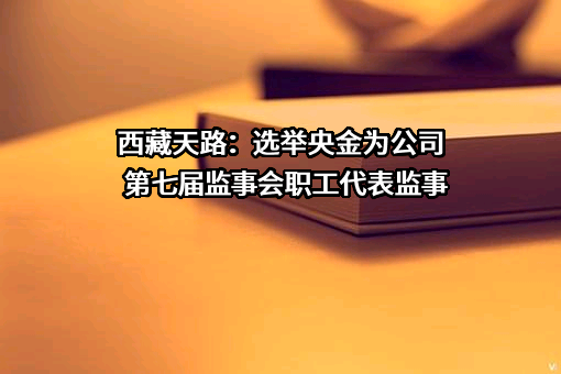 西藏天路：选举央金为公司第七届监事会职工代表监事