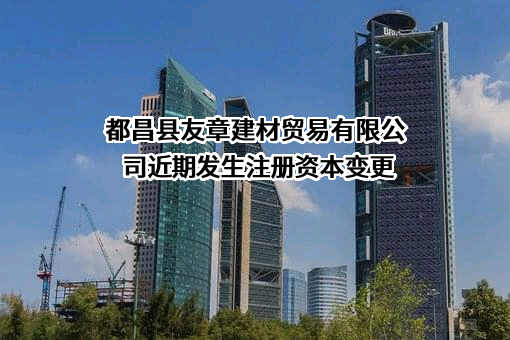 都昌县友章建材贸易有限公司近期发生注册资本变更