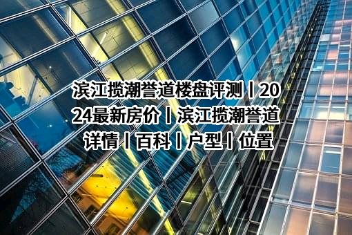 滨江揽潮誉道楼盘评测丨2024最新房价丨滨江揽潮誉道详情丨百科丨户型丨位置