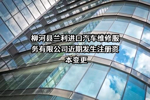 柳河县兰利进口汽车维修服务有限公司近期发生注册资本变更