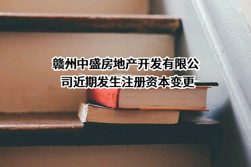 赣州中盛房地产开发有限公司近期发生注册资本变更