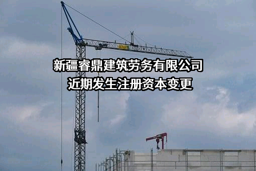 新疆睿鼎建筑劳务有限公司近期发生注册资本变更