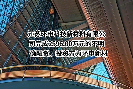 江苏环申科技新材料有限公司完成2596.00万元的不明确融资，投资方为环申新材