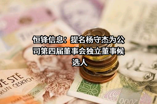 恒锋信息：提名杨守杰为公司第四届董事会独立董事候选人