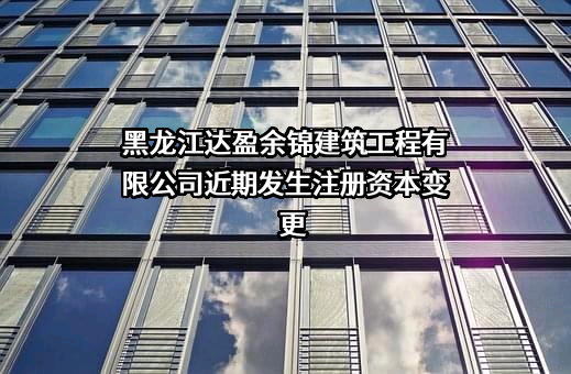 黑龙江达盈余锦建筑工程有限公司近期发生注册资本变更