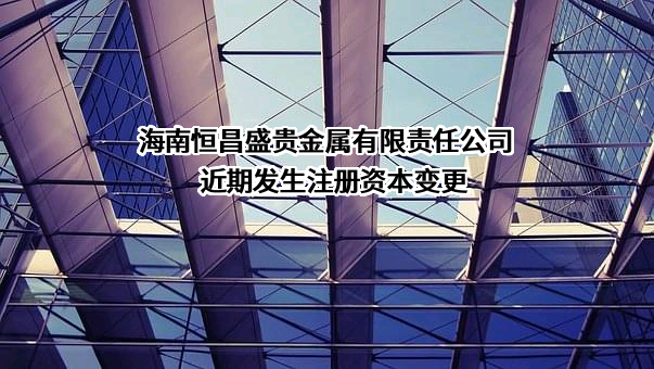 海南恒昌盛贵金属有限责任公司近期发生注册资本变更