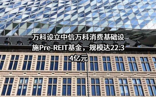 万科设立中信万科消费基础设施Pre-REIT基金，规模达22.34亿元