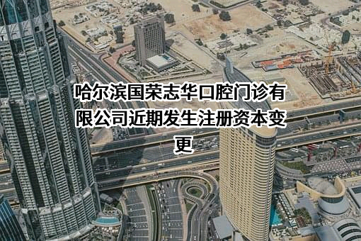 哈尔滨国荣志华口腔门诊有限公司近期发生注册资本变更