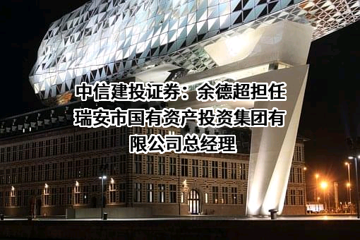 中信建投证券：余德超担任瑞安市国有资产投资集团有限公司总经理