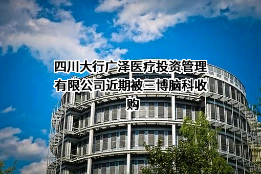 四川大行广泽医疗投资管理有限公司近期被三博脑科收购