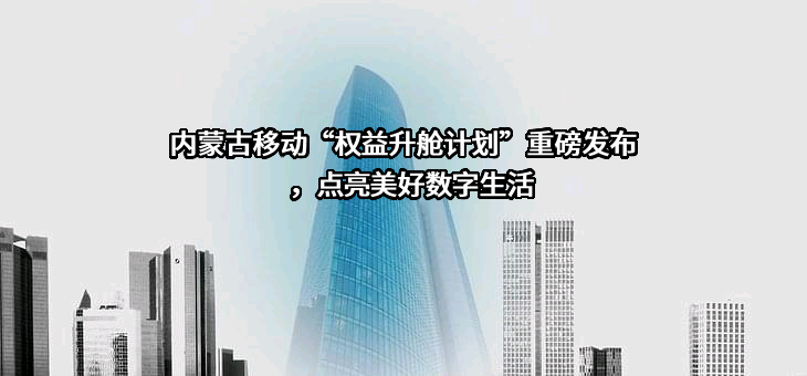 内蒙古移动“权益升舱计划”重磅发布，点亮美好数字生活