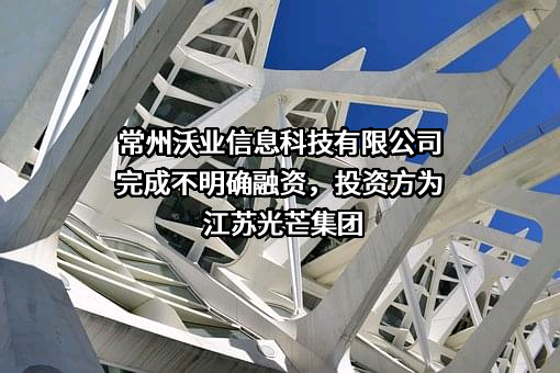 常州沃业信息科技有限公司完成不明确融资，投资方为江苏光芒集团