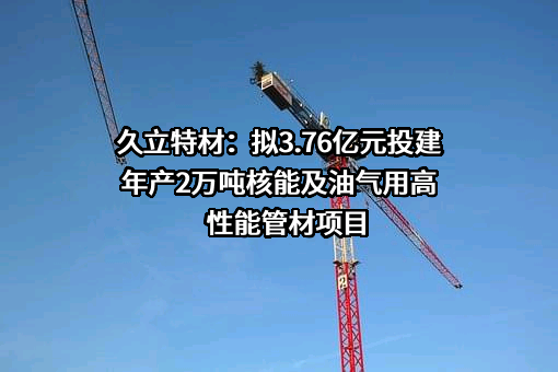 久立特材：拟3.76亿元投建年产2万吨核能及油气用高性能管材项目