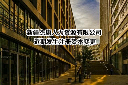 新疆杰康人力资源有限公司近期发生注册资本变更