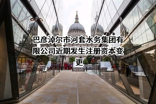 巴彦淖尔市河套水务集团有限公司近期发生注册资本变更