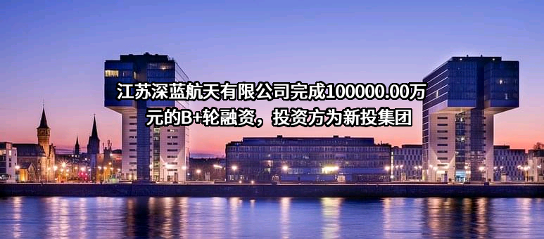 江苏深蓝航天有限公司完成100000.00万元的B+轮融资，投资方为新投集团