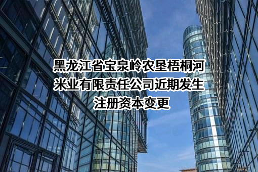 黑龙江省宝泉岭农垦梧桐河米业有限责任公司近期发生注册资本变更