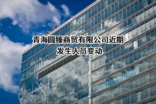 青海圆臻商贸有限公司近期发生人员变动
