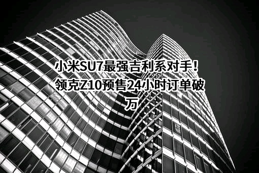 小米SU7最强吉利系对手！领克Z10预售24小时订单破万