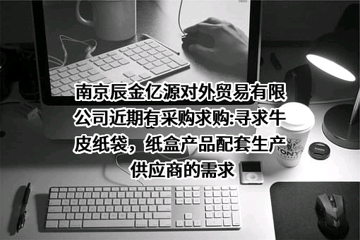 南京辰金亿源对外贸易有限公司近期有采购求购:寻求牛皮纸袋，纸盒产品配套生产供应商的需求