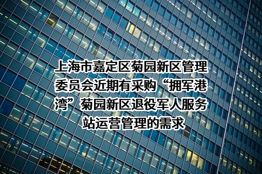 上海市嘉定区菊园新区管理委员会近期有采购“拥军港湾”菊园新区退役军人服务站运营管理的需求