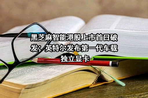 黑芝麻智能港股上市首日破发；英特尔发布第一代车载独立显卡