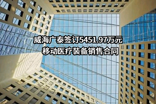 威海广泰签订5451.97万元移动医疗装备销售合同