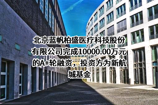 北京蓝帆柏盛医疗科技股份有限公司完成10000.00万元的A+轮融资，投资方为新航城基金