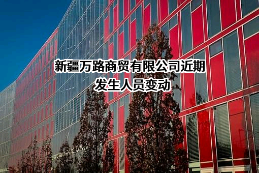 新疆万路商贸有限公司近期发生人员变动