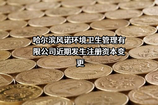 哈尔滨风诺环境卫生管理有限公司近期发生注册资本变更