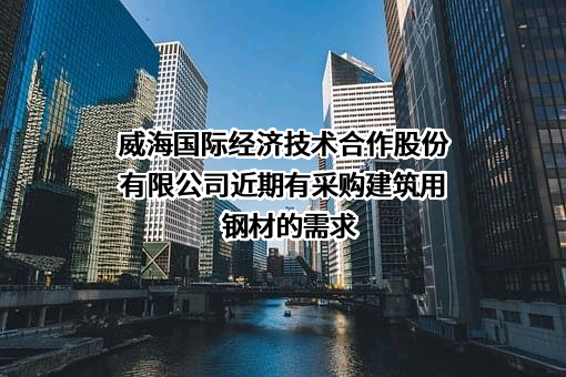 威海国际经济技术合作股份有限公司近期有采购建筑用钢材的需求