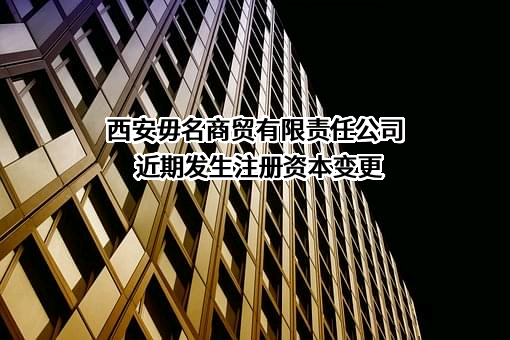 西安毋名商贸有限责任公司近期发生注册资本变更