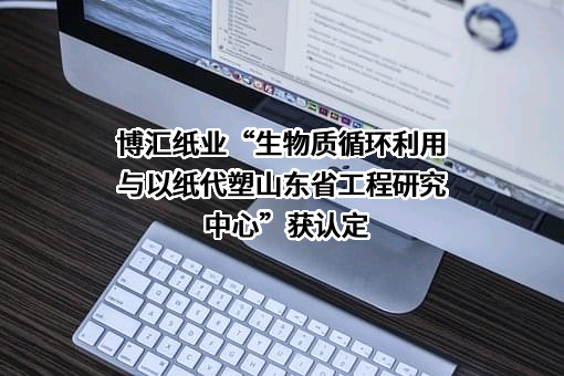 博汇纸业“生物质循环利用与以纸代塑山东省工程研究中心”获认定