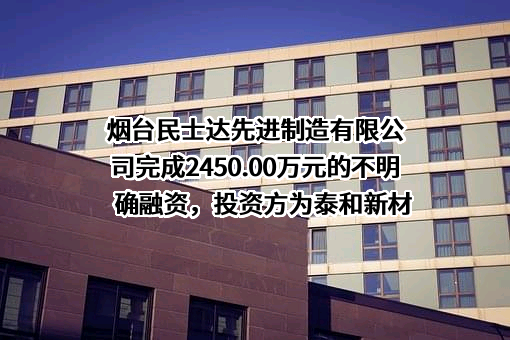 烟台民士达先进制造有限公司完成2450.00万元的不明确融资，投资方为泰和新材