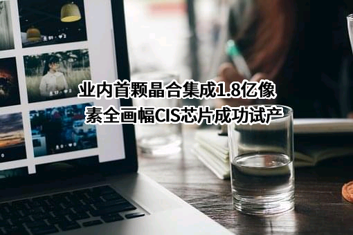 业内首颗晶合集成1.8亿像素全画幅CIS芯片成功试产