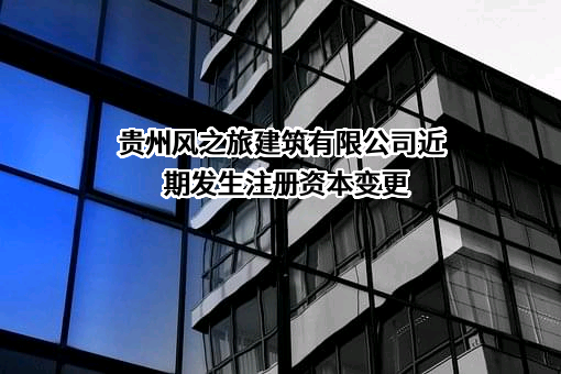 贵州风之旅建筑有限公司近期发生注册资本变更