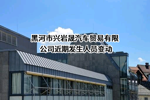 黑河市兴岩晟汽车贸易有限公司近期发生人员变动