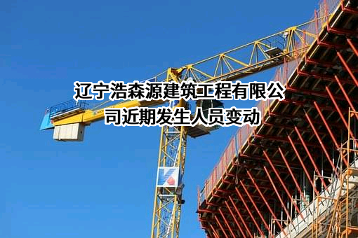 辽宁浩森源建筑工程有限公司近期发生人员变动