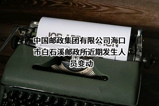 中国邮政集团有限公司海口市白石溪邮政所近期发生人员变动