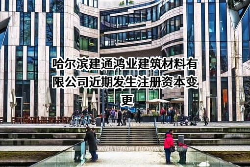 哈尔滨建通鸿业建筑材料有限公司近期发生注册资本变更