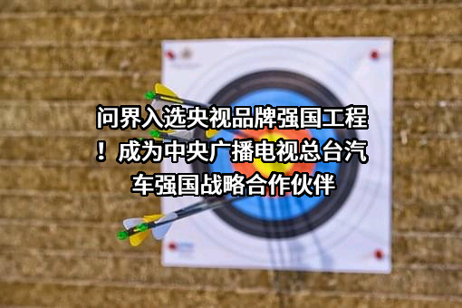 问界入选央视品牌强国工程！成为中央广播电视总台汽车强国战略合作伙伴