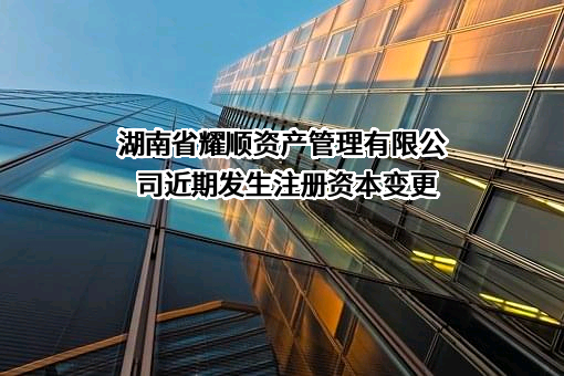 湖南省耀顺资产管理有限公司近期发生注册资本变更