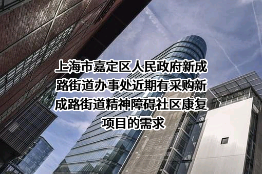 上海市嘉定区人民政府新成路街道办事处近期有采购新成路街道精神障碍社区康复项目的需求