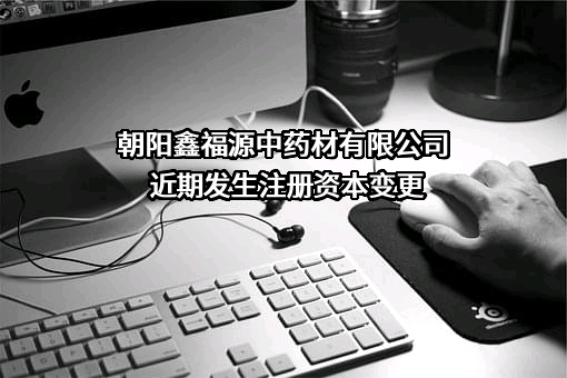 朝阳鑫福源中药材有限公司近期发生注册资本变更