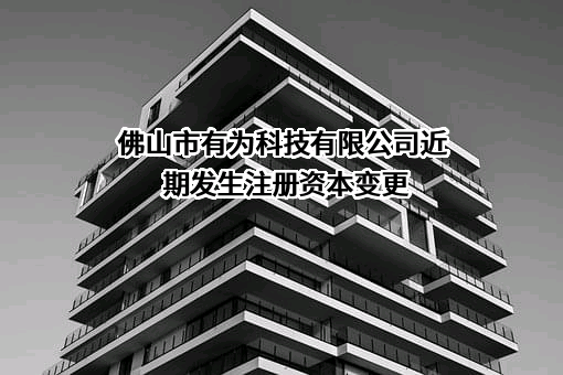 佛山市有为科技有限公司近期发生注册资本变更