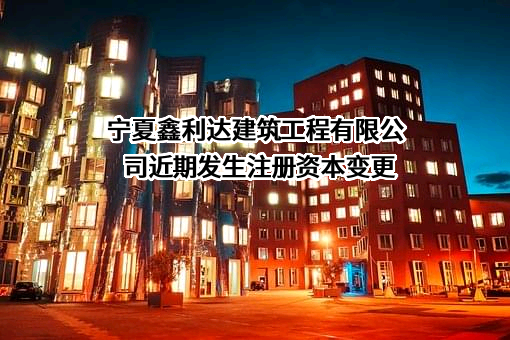 宁夏鑫利达建筑工程有限公司近期发生注册资本变更