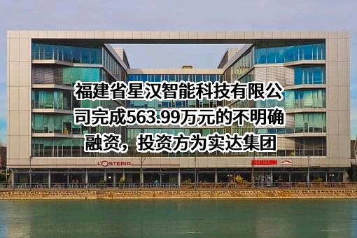 福建省星汉智能科技有限公司完成563.99万元的不明确融资，投资方为实达集团