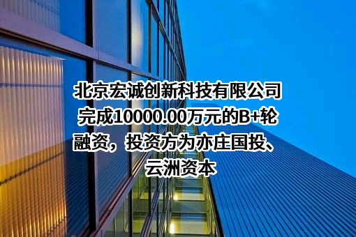 北京宏诚创新科技有限公司完成10000.00万元的B+轮融资，投资方为亦庄国投、云洲资本