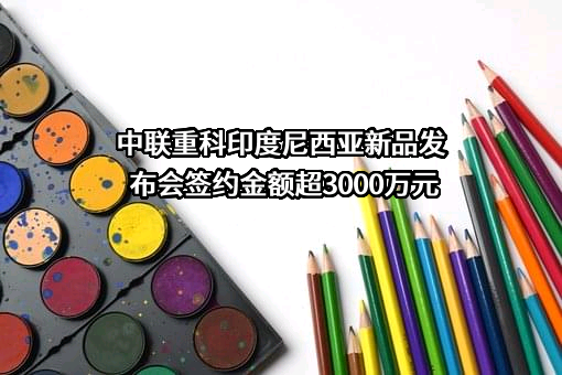 中联重科印度尼西亚新品发布会签约金额超3000万元